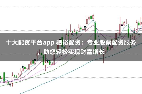 十大配资平台app 驷裕配资：专业股票配资服务，助您轻松实现财富增长