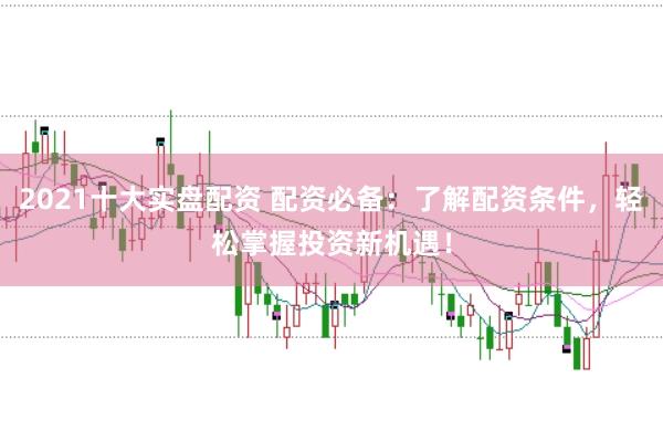 2021十大实盘配资 配资必备：了解配资条件，轻松掌握投资新机遇！