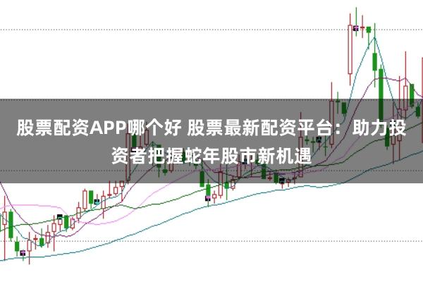 股票配资APP哪个好 股票最新配资平台：助力投资者把握蛇年股市新机遇