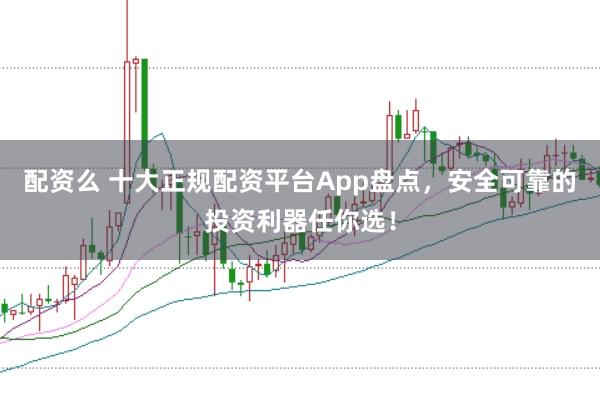 配资么 十大正规配资平台App盘点，安全可靠的投资利器任你选！