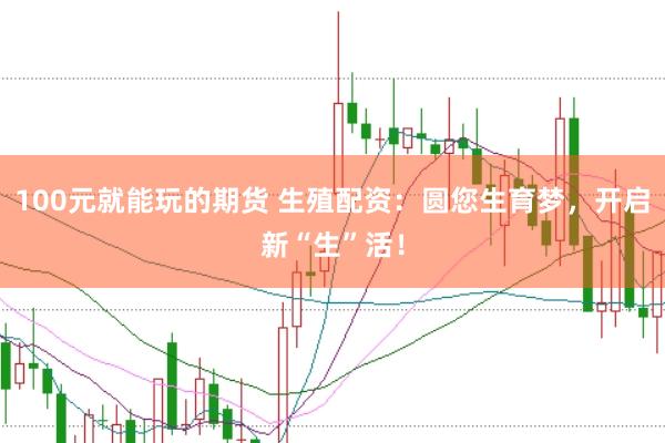 100元就能玩的期货 生殖配资：圆您生育梦，开启新“生”活！