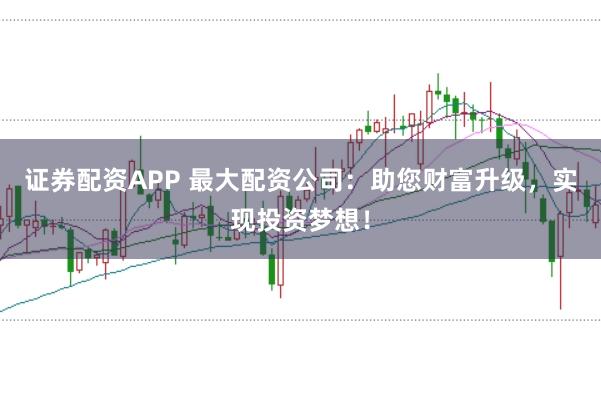 证券配资APP 最大配资公司：助您财富升级，实现投资梦想！