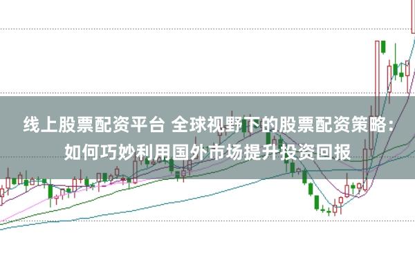 线上股票配资平台 全球视野下的股票配资策略：如何巧妙利用国外市场提升投资回报