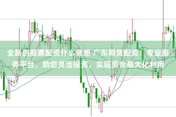全新的股票配资什么意思 广东期货配资：专业服务平台，助您灵活投资，实现资金最大化利用