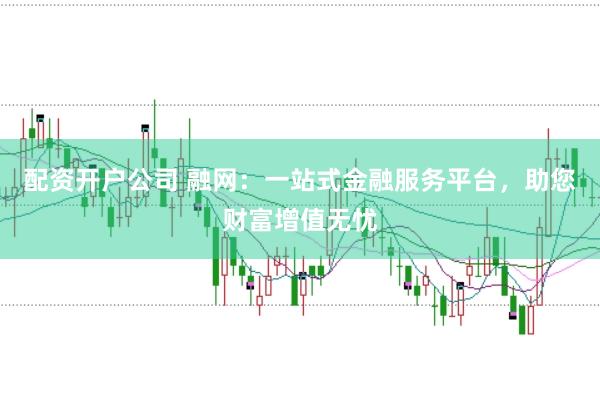 配资开户公司 融网：一站式金融服务平台，助您财富增值无忧