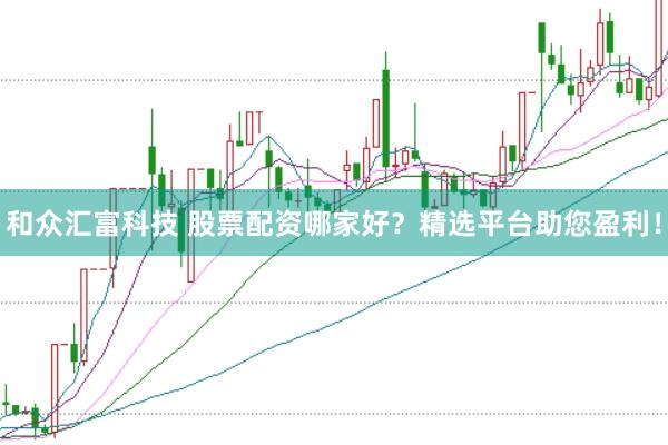 和众汇富科技 股票配资哪家好？精选平台助您盈利！