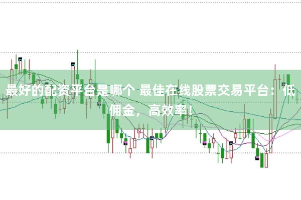 最好的配资平台是哪个 最佳在线股票交易平台：低佣金，高效率！
