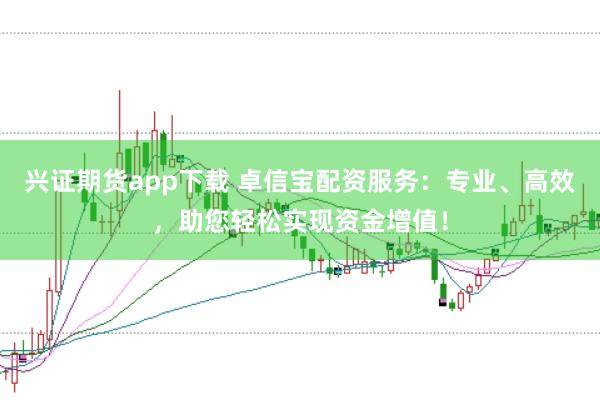 兴证期货app下载 卓信宝配资服务：专业、高效，助您轻松实现资金增值！