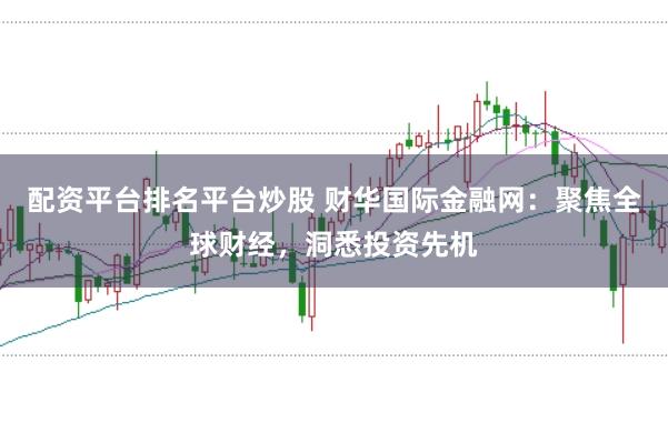 配资平台排名平台炒股 财华国际金融网：聚焦全球财经，洞悉投资先机