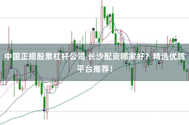 中国正规股票杠杆公司 长沙配资哪家好？精选优质平台推荐！