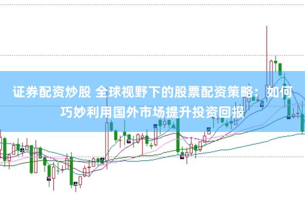 证券配资炒股 全球视野下的股票配资策略：如何巧妙利用国外市场提升投资回报