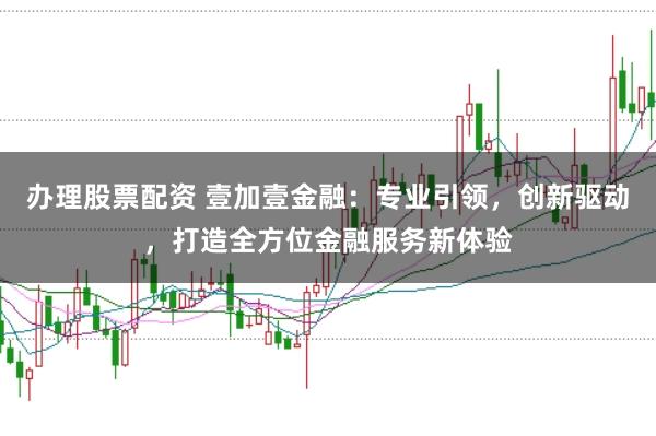 办理股票配资 壹加壹金融：专业引领，创新驱动，打造全方位金融服务新体验