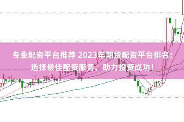 专业配资平台推荐 2023年期货配资平台排名：选择最佳配资服务，助力投资成功！