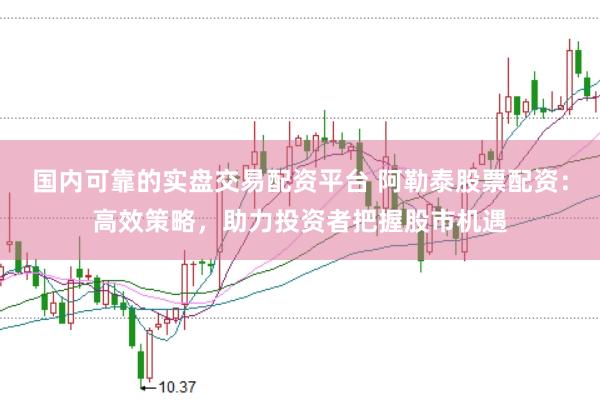 国内可靠的实盘交易配资平台 阿勒泰股票配资：高效策略，助力投资者把握股市机遇