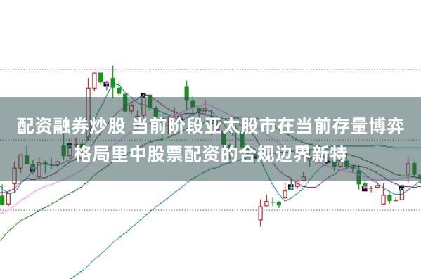 配资融券炒股 当前阶段亚太股市在当前存量博弈格局里中股票配资的合规边界新特