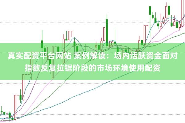 真实配资平台网站 案例解读:场内活跃资金面对指数反复拉锯阶段的市场环境使用配资