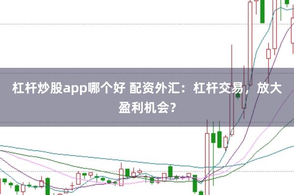 杠杆炒股app哪个好 配资外汇:杠杆交易,放大盈利机会?