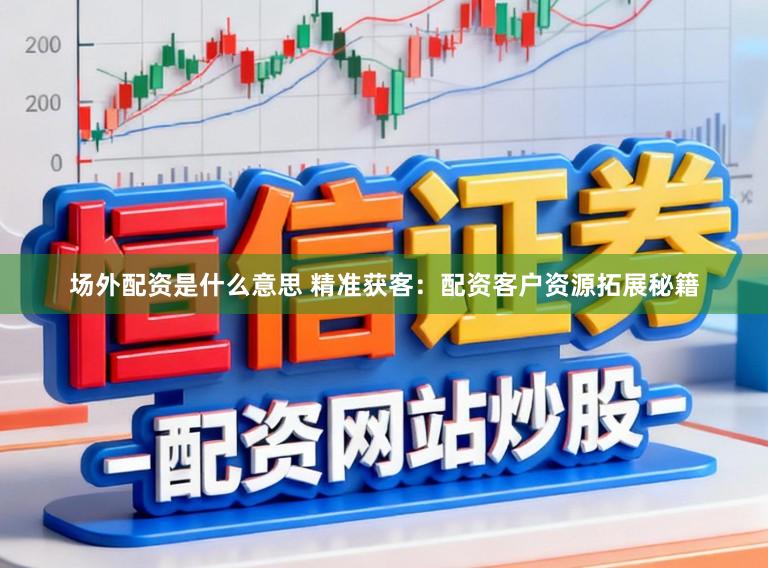 场外配资是什么意思 精准获客：配资客户资源拓展秘籍