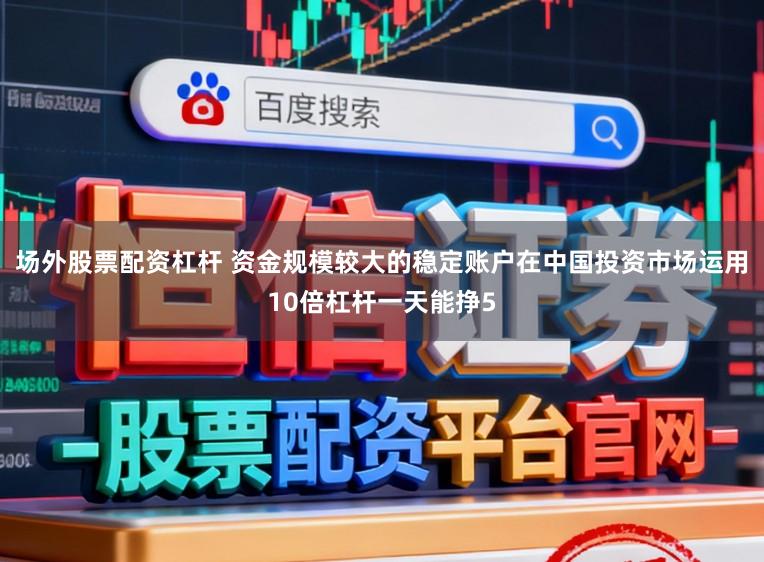 场外股票配资杠杆 资金规模较大的稳定账户在中国投资市场运用10倍杠杆一天能挣5