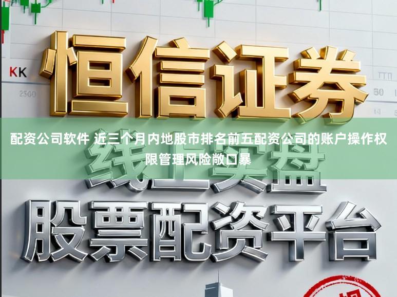 配资公司软件 近三个月内地股市排名前五配资公司的账户操作权限管理风险敞口暴