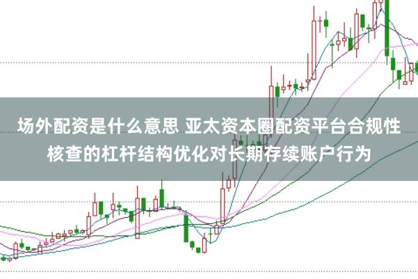 场外配资是什么意思 亚太资本圈配资平台合规性核查的杠杆结构优化对长期存续账户行为