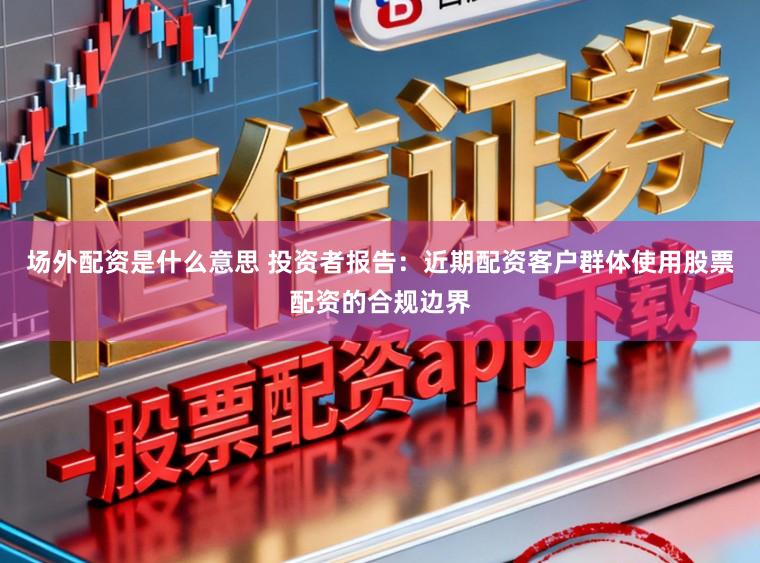 场外配资是什么意思 投资者报告：近期配资客户群体使用股票配资的合规边界