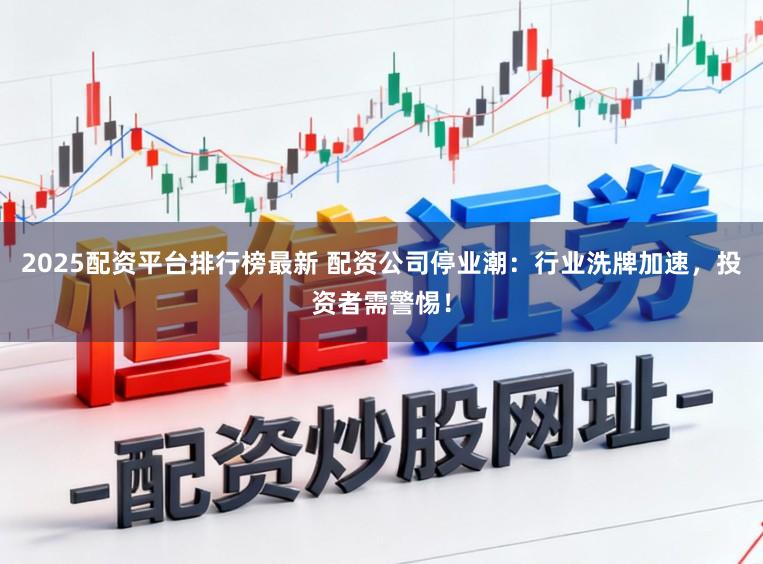 2025配资平台排行榜最新 配资公司停业潮：行业洗牌加速，投资者需警惕！